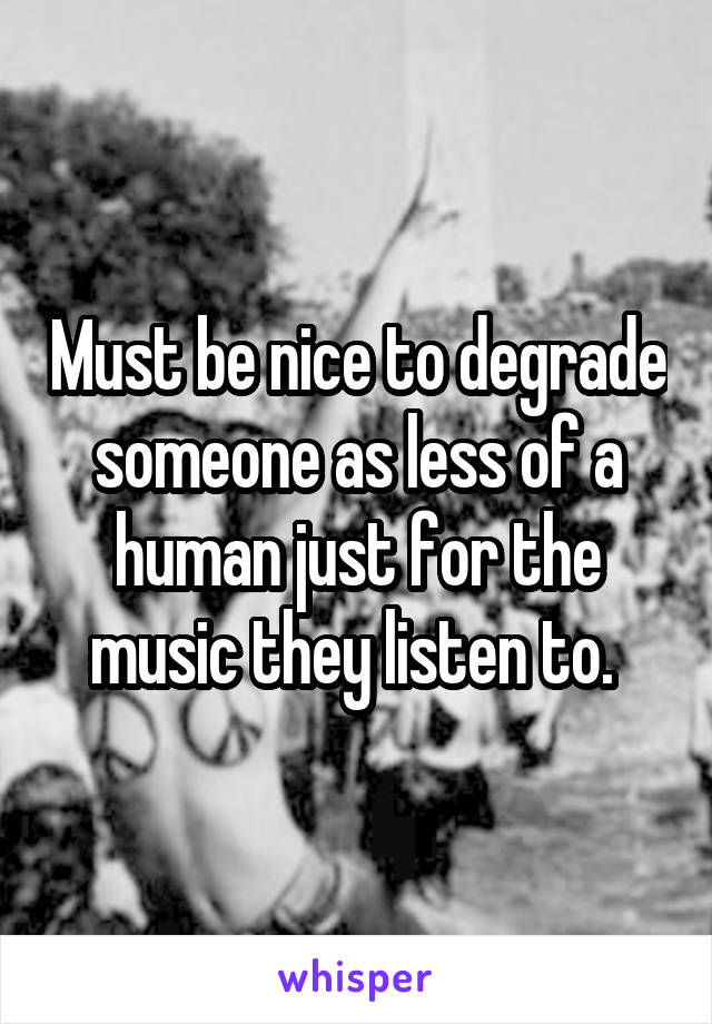 Must be nice to degrade someone as less of a human just for the music they listen to. 