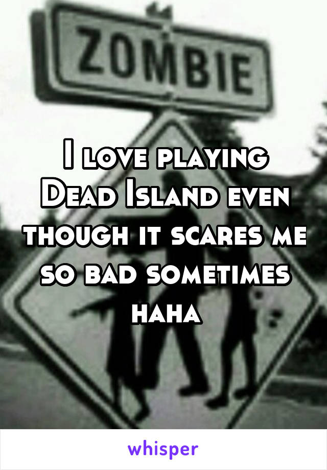 I love playing Dead Island even though it scares me so bad sometimes haha