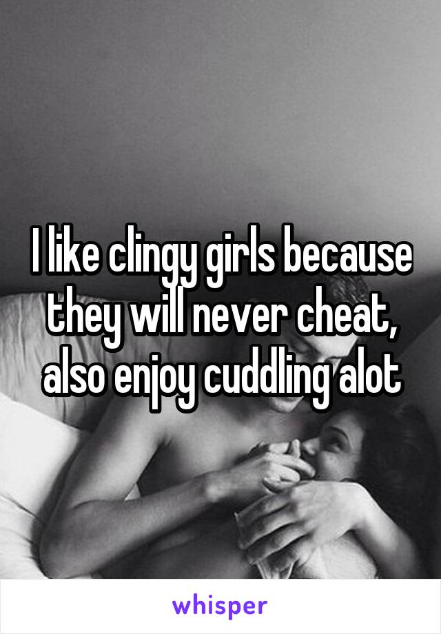 I like clingy girls because they will never cheat, also enjoy cuddling alot