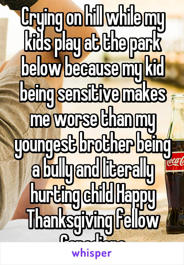 Crying on hill while my kids play at the park below because my kid being sensitive makes me worse than my youngest brother being a bully and literally hurting child Happy Thanksgiving fellow Canadians