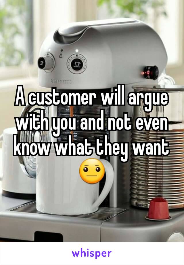 A customer will argue with you and not even know what they want 😐