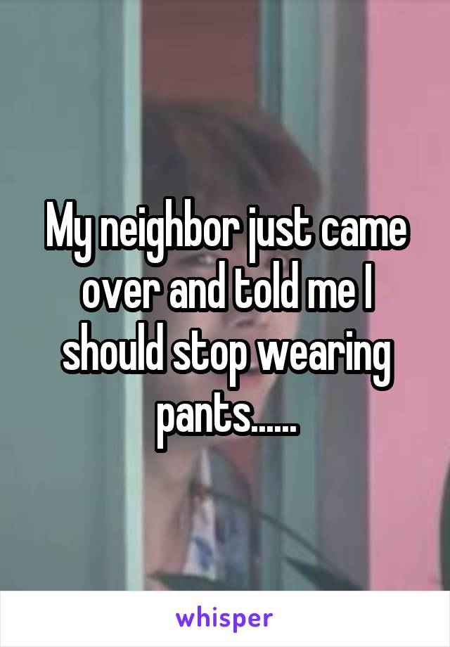 My neighbor just came over and told me I should stop wearing pants......