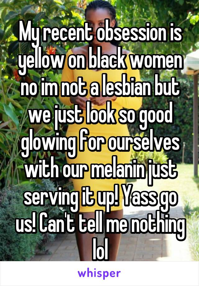 My recent obsession is yellow on black women no im not a lesbian but we just look so good glowing for ourselves with our melanin just serving it up! Yass go us! Can't tell me nothing lol