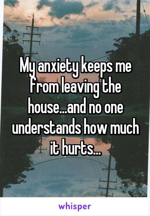 My anxiety keeps me from leaving the house...and no one understands how much it hurts...