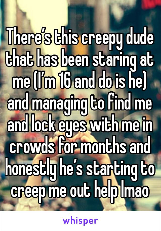 There’s this creepy dude that has been staring at me (I’m 16 and do is he) and managing to find me and lock eyes with me in crowds for months and honestly he’s starting to creep me out help lmao