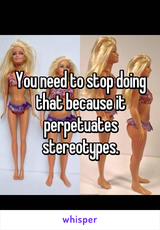 You need to stop doing that because it perpetuates stereotypes.