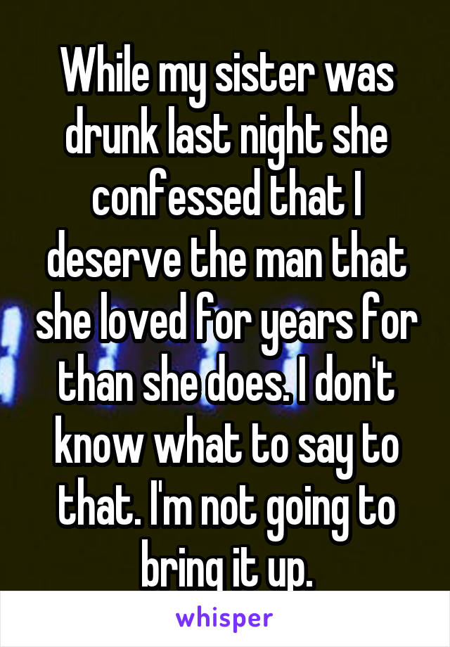 While my sister was drunk last night she confessed that I deserve the man that she loved for years for than she does. I don't know what to say to that. I'm not going to bring it up.