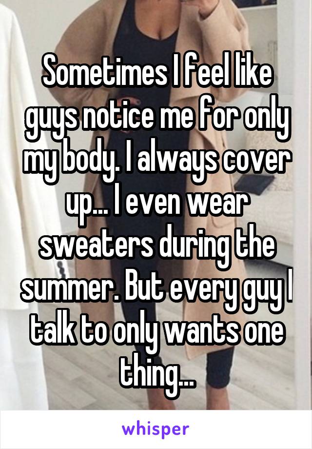 Sometimes I feel like guys notice me for only my body. I always cover up... I even wear sweaters during the summer. But every guy I talk to only wants one thing...