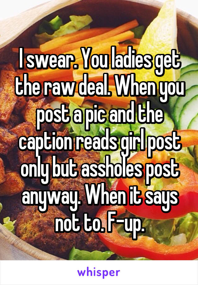 I swear. You ladies get the raw deal. When you post a pic and the caption reads girl post only but assholes post anyway. When it says not to. F-up.