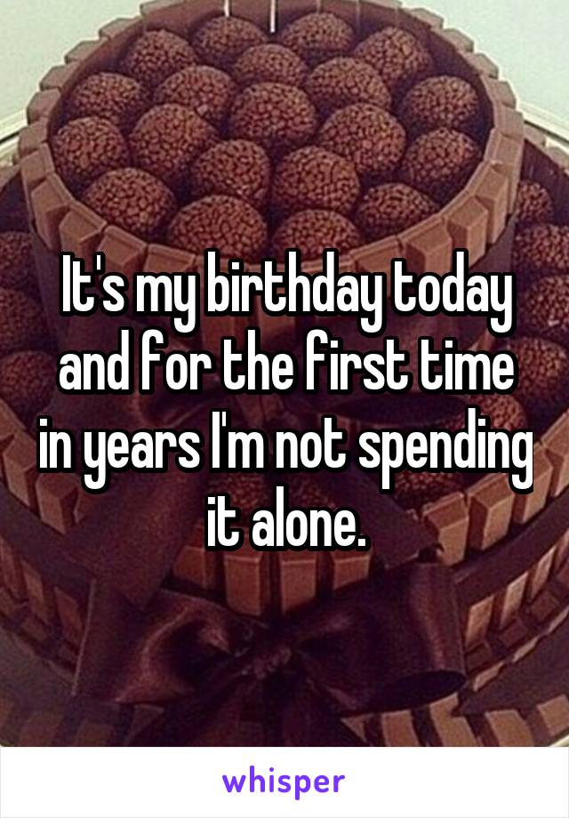 It's my birthday today and for the first time in years I'm not spending it alone.