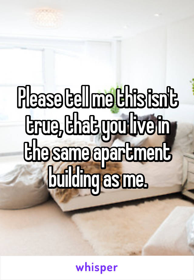 Please tell me this isn't true, that you live in the same apartment building as me.