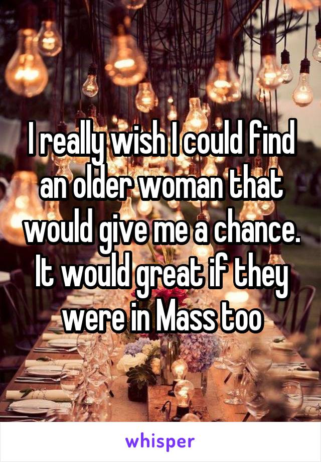 I really wish I could find an older woman that would give me a chance. It would great if they were in Mass too