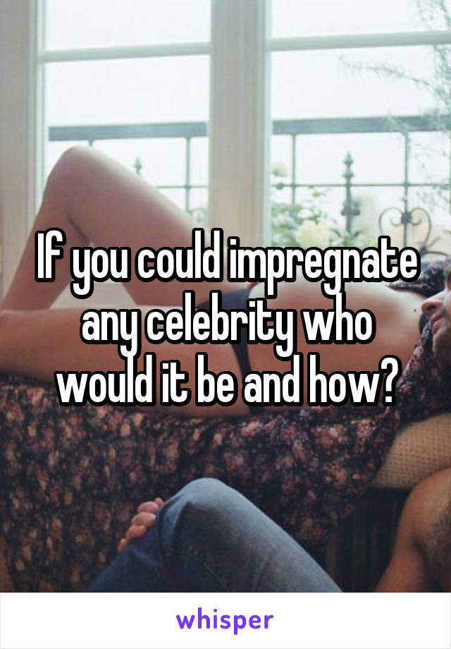 If you could impregnate any celebrity who would it be and how?