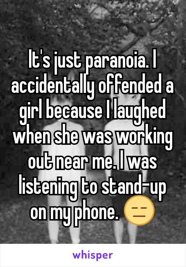 It's just paranoia. I accidentally offended a girl because I laughed when she was working out near me. I was listening to stand-up on my phone. 😑