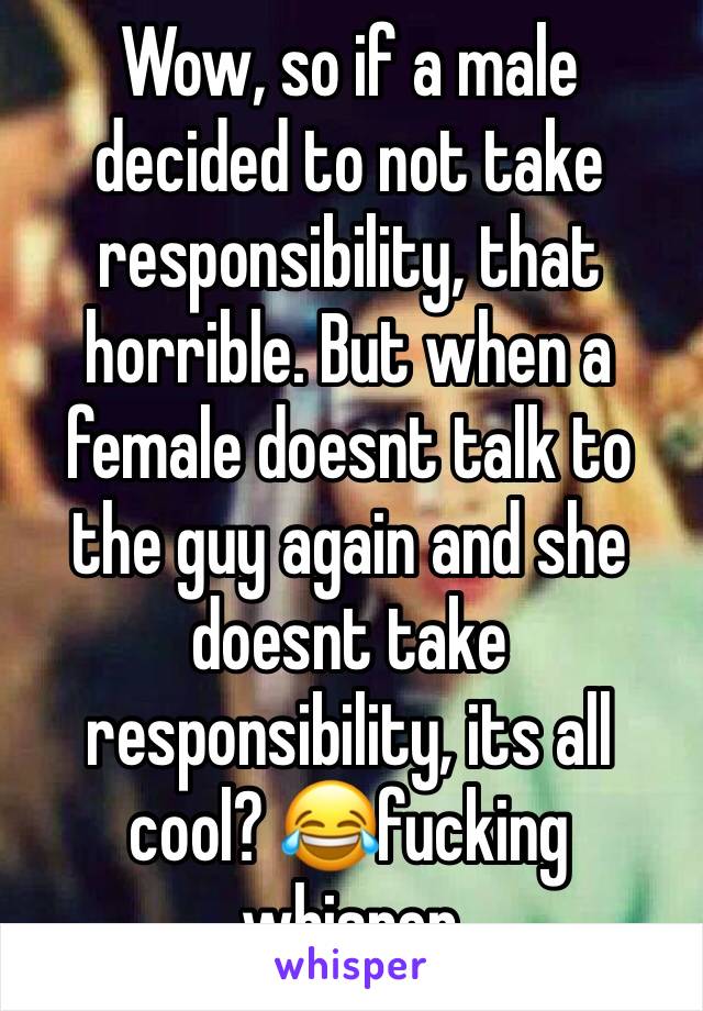 Wow, so if a male decided to not take responsibility, that horrible. But when a female doesnt talk to the guy again and she doesnt take responsibility, its all cool? 😂fucking whisper