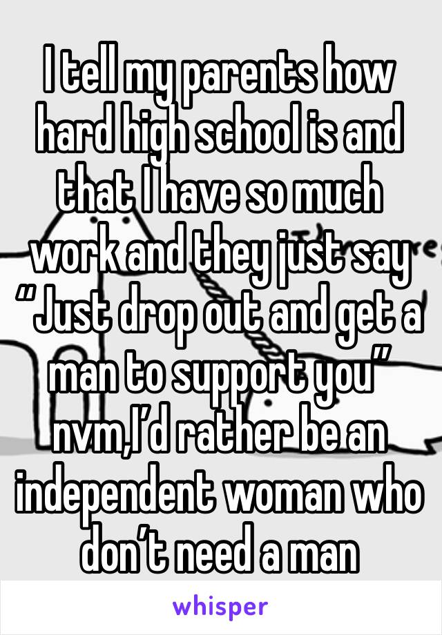 I tell my parents how hard high school is and that I have so much work and they just say “Just drop out and get a man to support you” nvm,I’d rather be an independent woman who don’t need a man