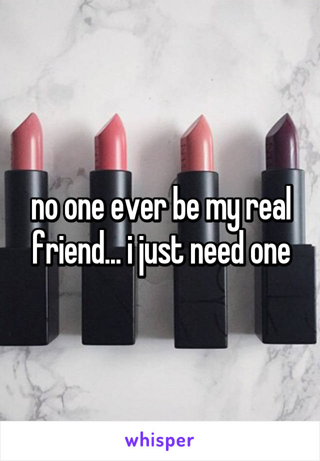 no one ever be my real friend... i just need one