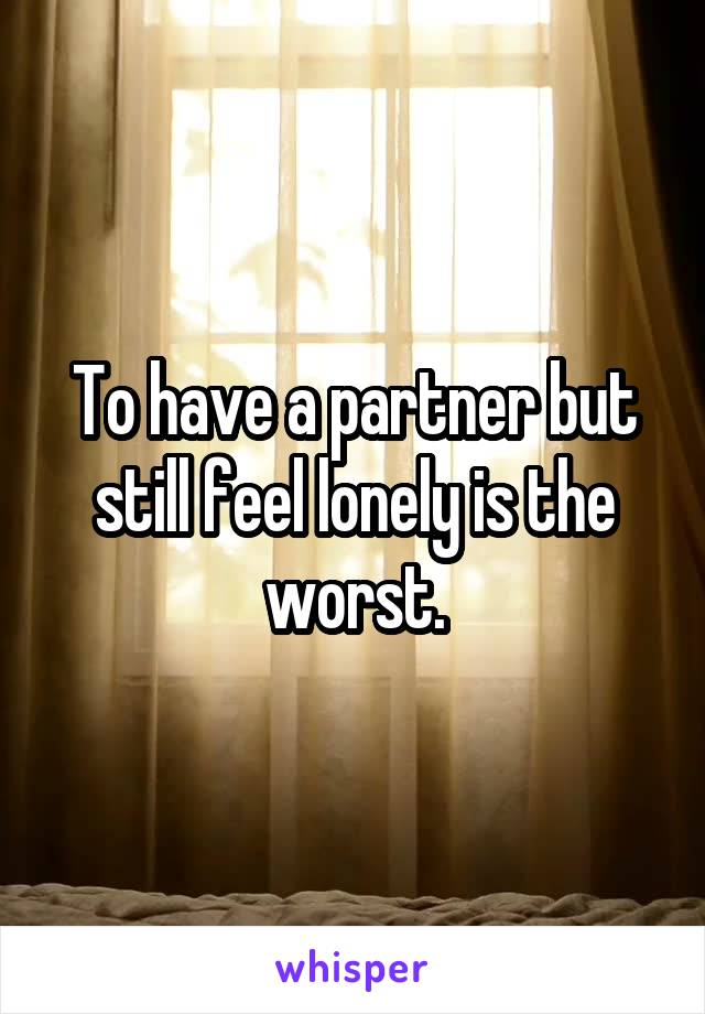 To have a partner but still feel lonely is the worst.