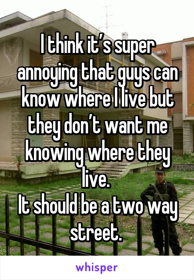 I think it’s super annoying that guys can know where I live but they don’t want me knowing where they live. 
It should be a two way street. 