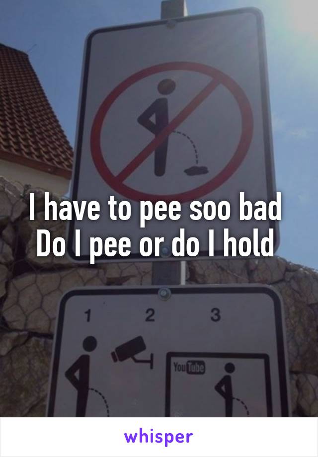 I have to pee soo bad 
Do I pee or do I hold 