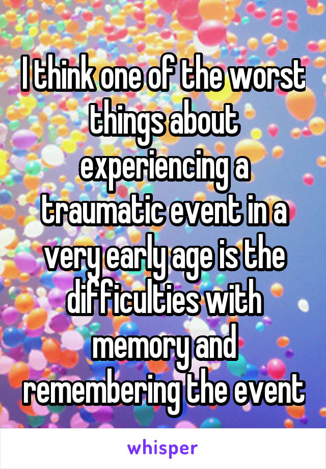 I think one of the worst things about experiencing a traumatic event in a very early age is the difficulties with memory and remembering the event