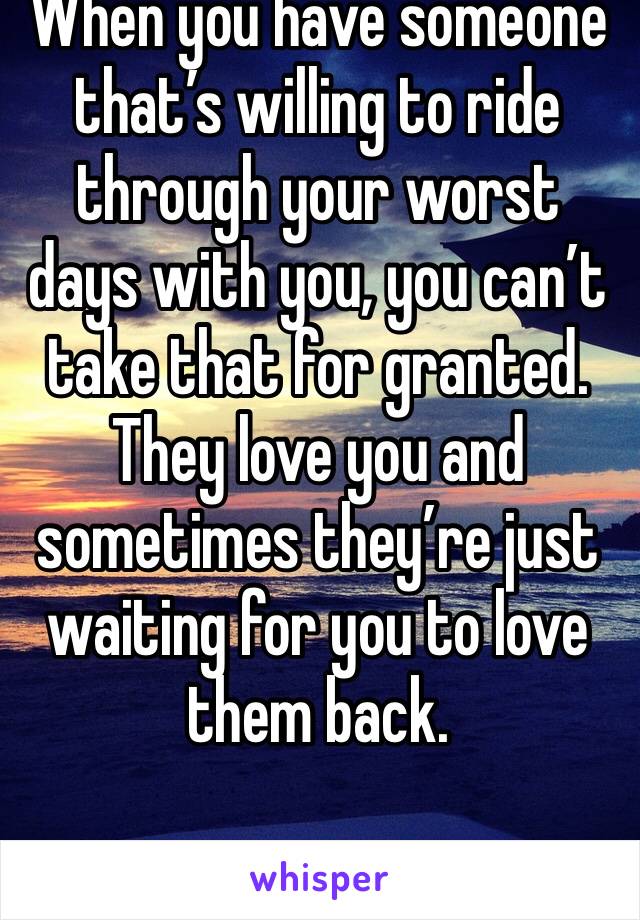 When you have someone that’s willing to ride through your worst days with you, you can’t take that for granted. They love you and sometimes they’re just waiting for you to love them back.