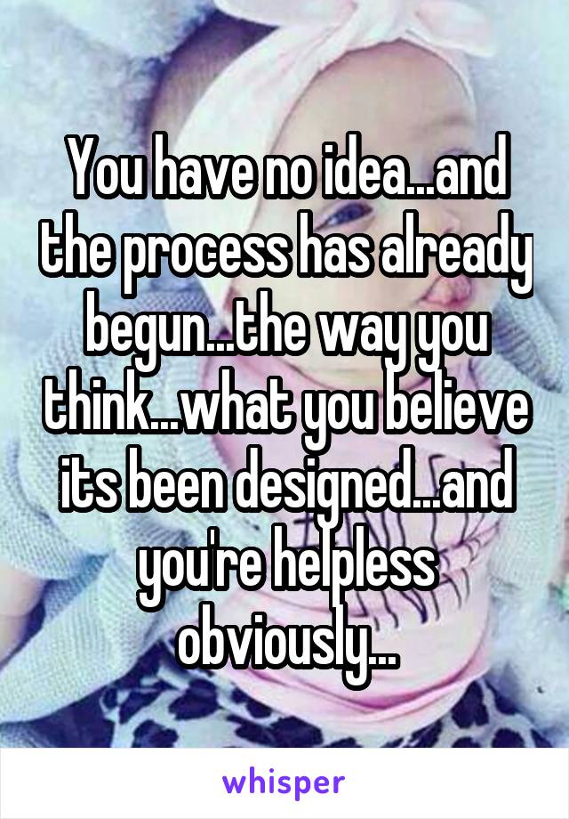 You have no idea...and the process has already begun...the way you think...what you believe its been designed...and you're helpless obviously...