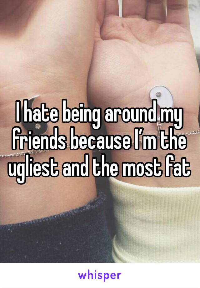 I hate being around my friends because I’m the ugliest and the most fat