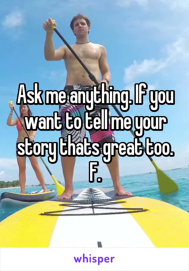 Ask me anything. If you want to tell me your story thats great too. F.