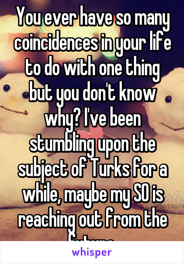 You ever have so many coincidences in your life to do with one thing but you don't know why? I've been stumbling upon the subject of Turks for a while, maybe my SO is reaching out from the future.