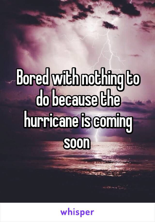 Bored with nothing to do because the hurricane is coming soon 