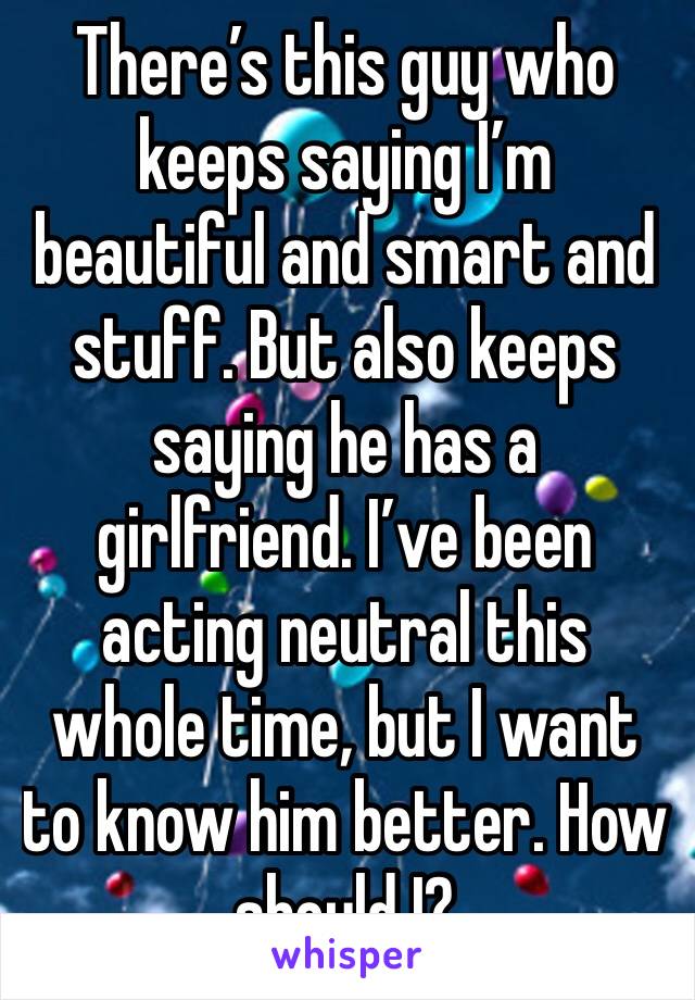 There’s this guy who keeps saying I’m beautiful and smart and stuff. But also keeps saying he has a girlfriend. I’ve been acting neutral this whole time, but I want to know him better. How should I?