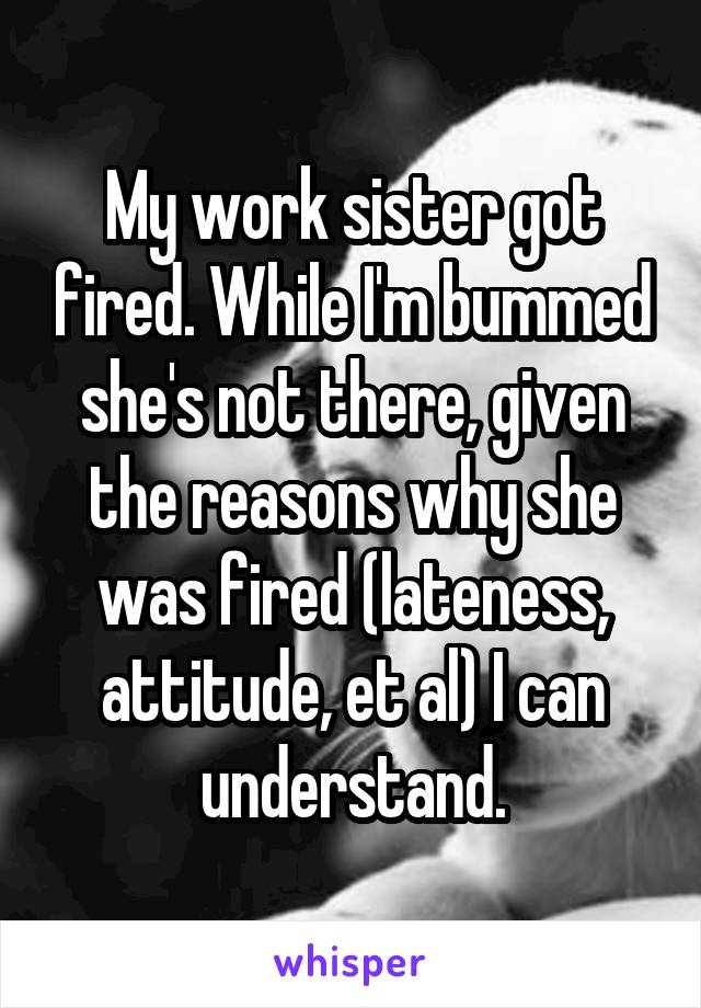 My work sister got fired. While I'm bummed she's not there, given the reasons why she was fired (lateness, attitude, et al) I can understand.