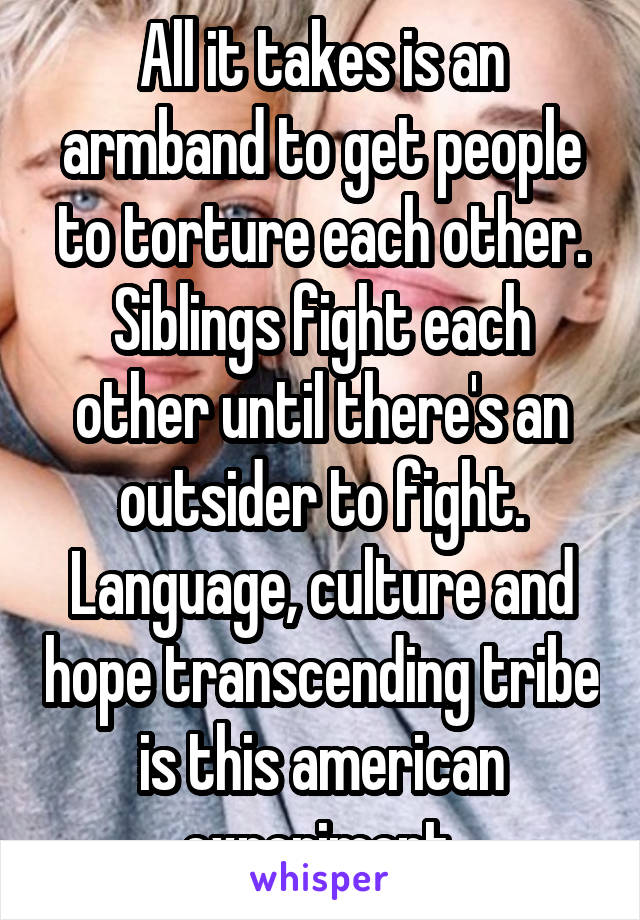 All it takes is an armband to get people to torture each other.
Siblings fight each other until there's an outsider to fight.
Language, culture and hope transcending tribe is this american experiment.