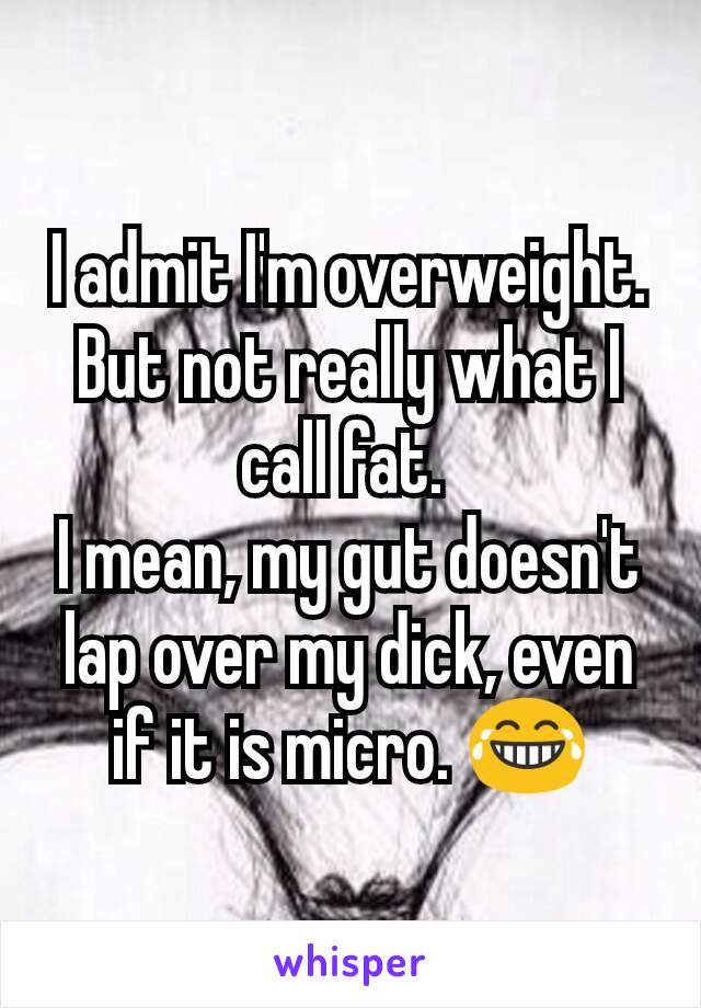 I admit I'm overweight. But not really what I call fat. 
I mean, my gut doesn't lap over my dick, even if it is micro. 😂