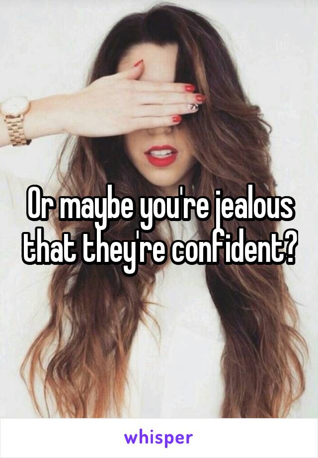 Or maybe you're jealous that they're confident?