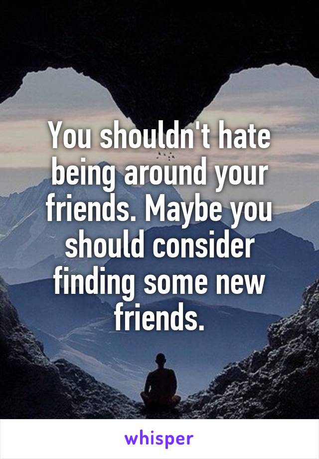 You shouldn't hate being around your friends. Maybe you should consider finding some new friends.