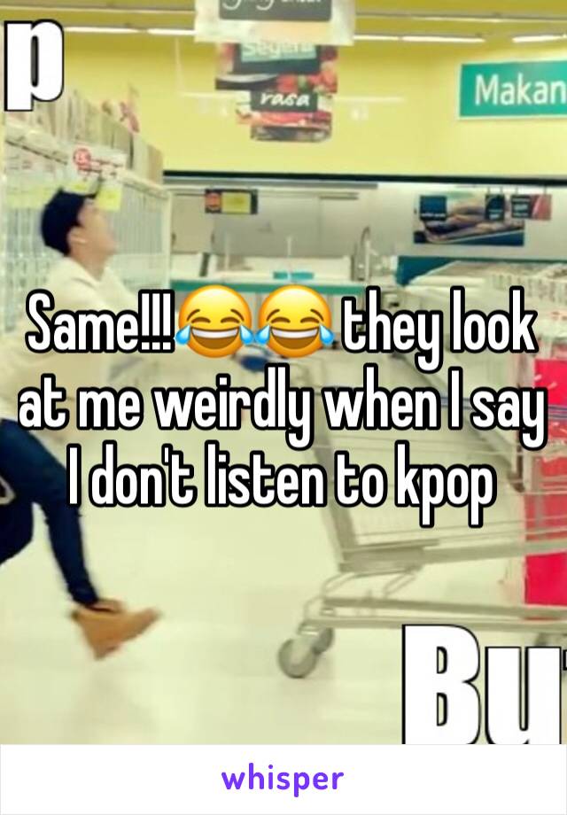 Same!!!😂😂 they look at me weirdly when I say I don't listen to kpop 