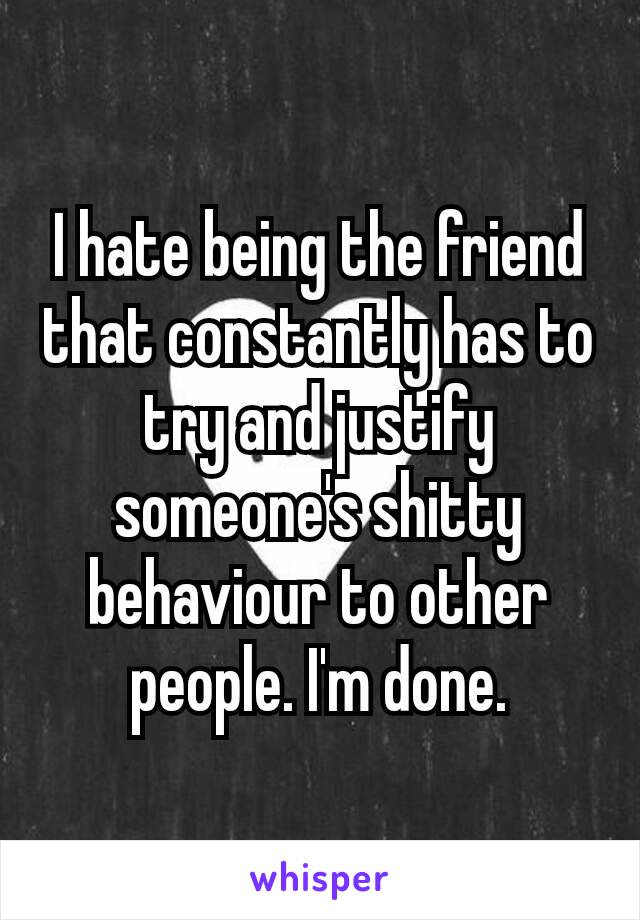 I hate being the friend that constantly has to try and justify someone's​ shitty behaviour to other people. I'm done.