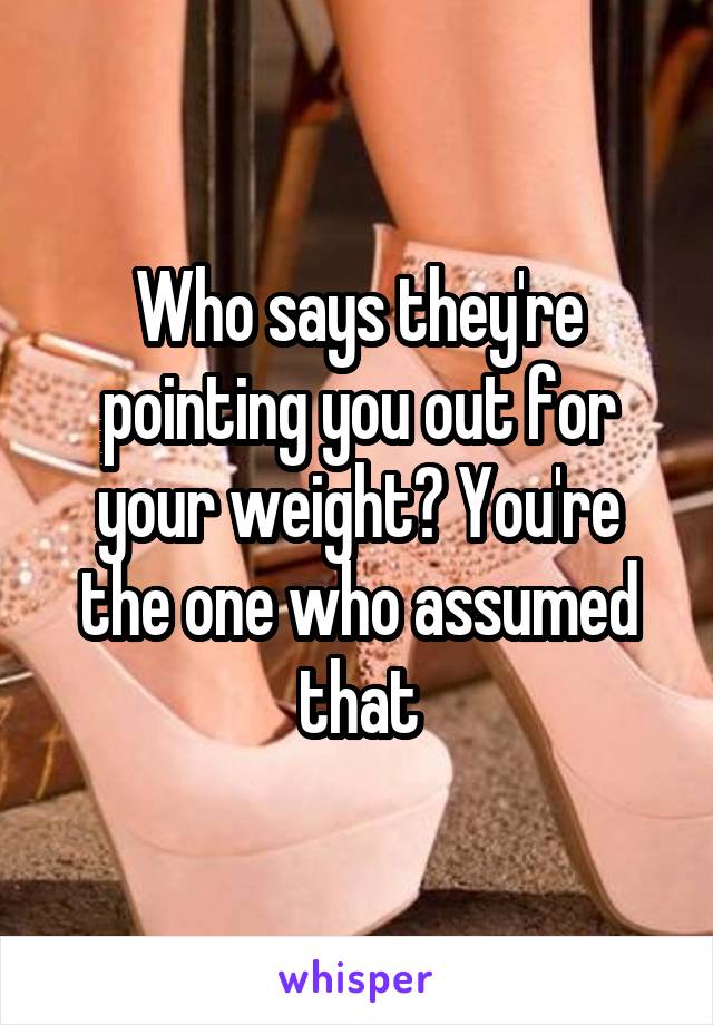 Who says they're pointing you out for your weight? You're the one who assumed that