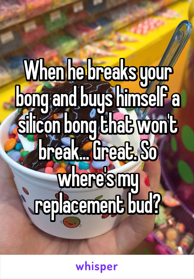 When he breaks your bong and buys himself a silicon bong that won't break... Great. So where's my replacement bud?