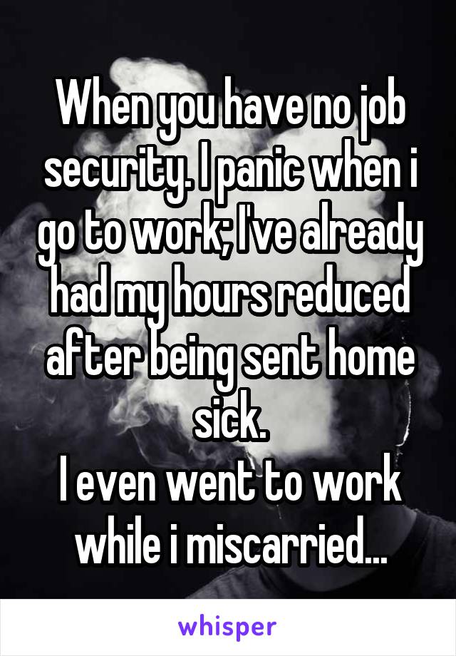 When you have no job security. I panic when i go to work; I've already had my hours reduced after being sent home sick.
I even went to work while i miscarried...