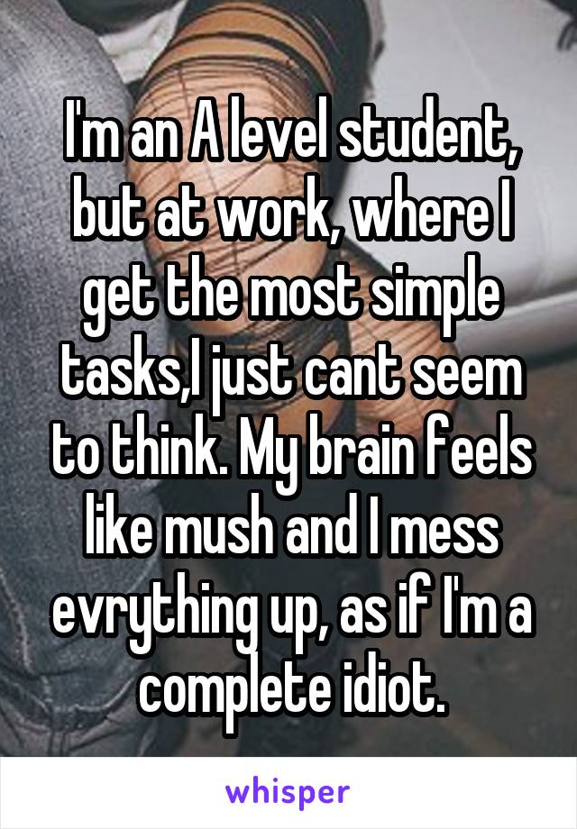 I'm an A level student, but at work, where I get the most simple tasks,I just cant seem to think. My brain feels like mush and I mess evrything up, as if I'm a complete idiot.