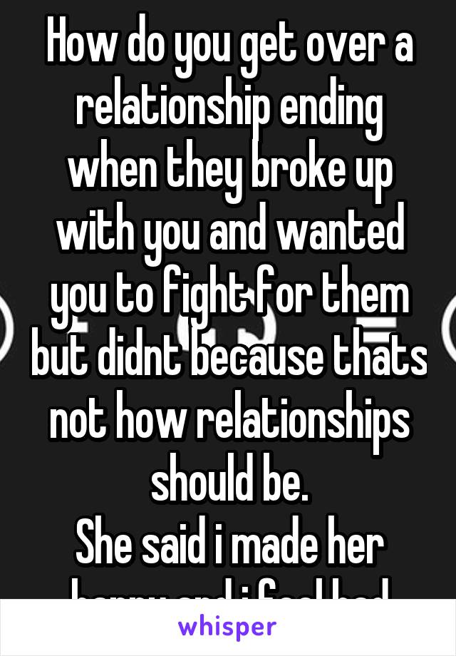 How do you get over a relationship ending when they broke up with you and wanted you to fight for them but didnt because thats not how relationships should be.
She said i made her happy and i feel bad