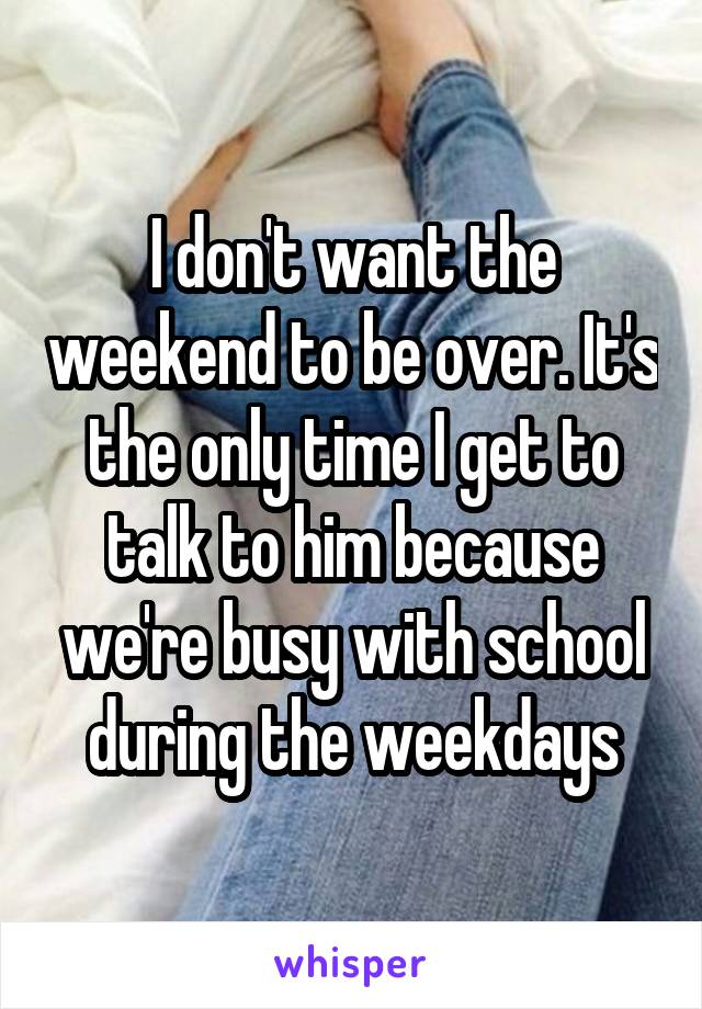 I don't want the weekend to be over. It's the only time I get to talk to him because we're busy with school during the weekdays