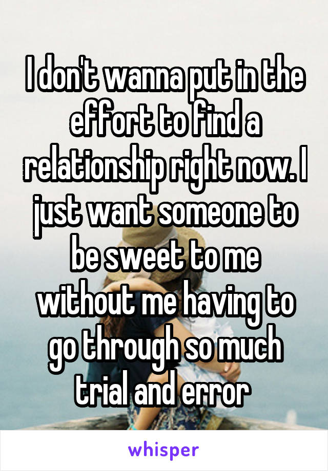 I don't wanna put in the effort to find a relationship right now. I just want someone to be sweet to me without me having to go through so much trial and error 