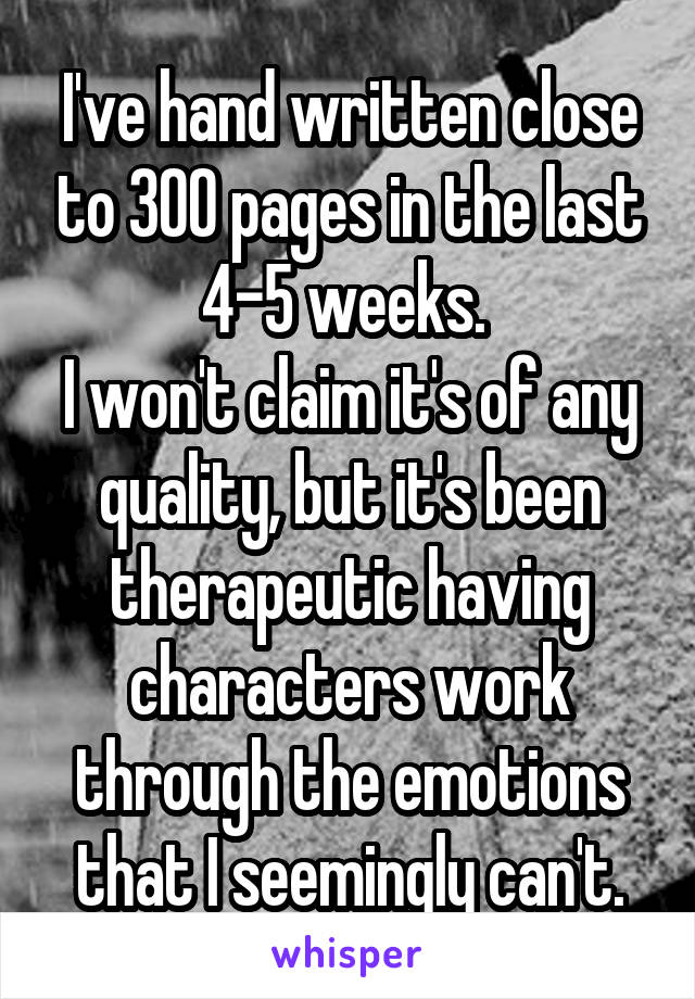 I've hand written close to 300 pages in the last 4-5 weeks. 
I won't claim it's of any quality, but it's been therapeutic having characters work through the emotions that I seemingly can't.