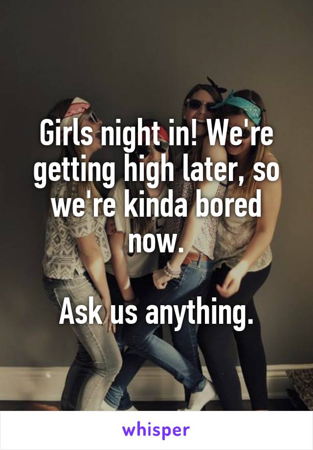 Girls night in! We're getting high later, so we're kinda bored now.

Ask us anything.