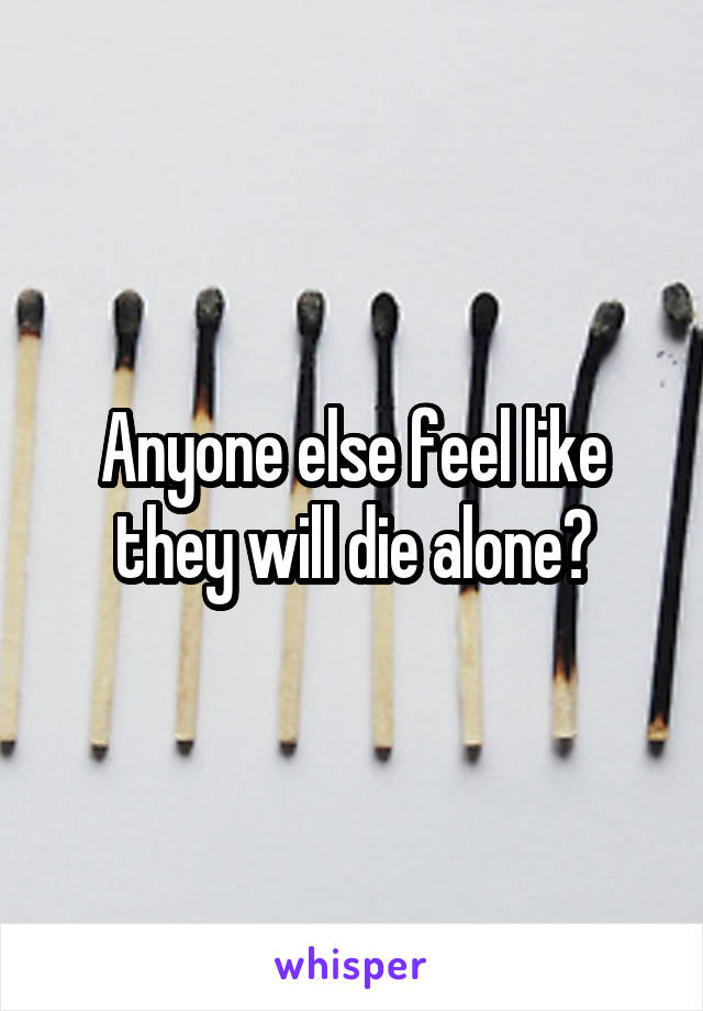 Anyone else feel like they will die alone?