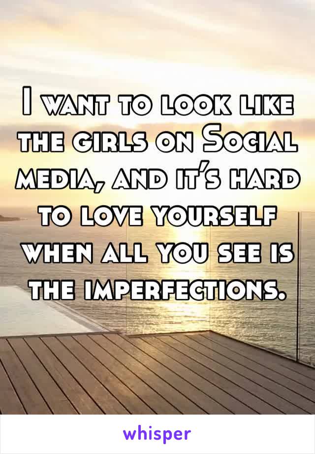 I want to look like the girls on Social media, and it’s hard to love yourself when all you see is the imperfections. 